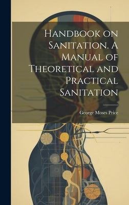 Handbook on Sanitation. A Manual of Theoretical and Practical Sanitation by Price, George Moses