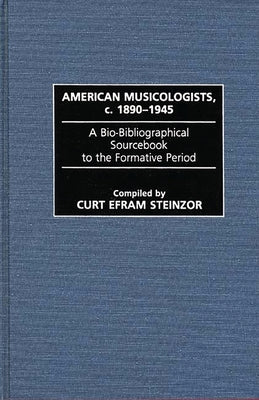 American Musicologists, C. 1890-1945: A Bio-Bibliographical Sourcebook to the Formative Period by Steinzor, Curt Efram