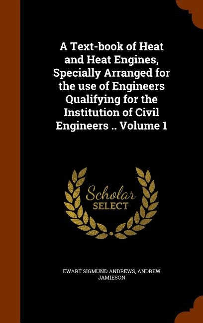 A Text-book of Heat and Heat Engines, Specially Arranged for the use of Engineers Qualifying for the Institution of Civil Engineers .. Volume 1 by Andrews, Ewart Sigmund