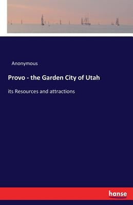 Provo - the Garden City of Utah: its Resources and attractions by Anonymous