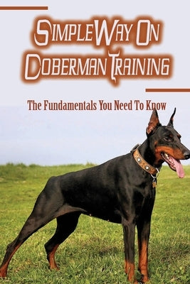 Simple Way On Doberman Training: The Fundamentals You Need To Know: Training A Doberman To Understand Your Commands by Pelkey, Nicky