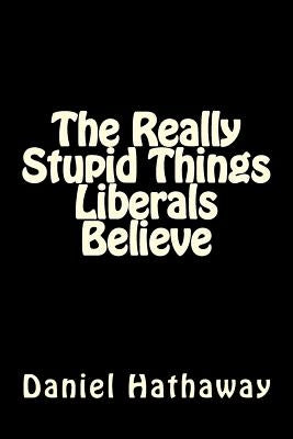 The Really Stupid Things Liberals Believe by Hathaway, Daniel