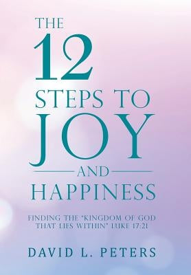 The 12 Steps to Joy and Happiness: Finding the "Kingdom of God That Lies Within" Luke 17:21 by Peters, David L.
