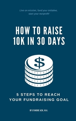 How to Raise 10k in 30 Days: 5 Steps to Reach Your Fundraising Goal by Ash, D'Andre