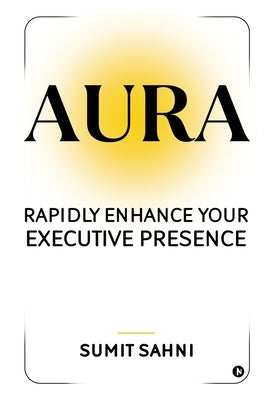 Aura: Rapidly Enhance Your Executive Presence by Sumit Sahni