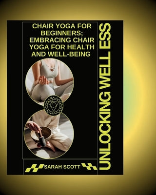 Unlocking Wellness: Chair Yoga for Beginners; Embracing Chair Yoga for Health and Well-being by Scott, Sarah