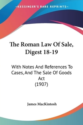 The Roman Law Of Sale, Digest 18-19: With Notes And References To Cases, And The Sale Of Goods Act (1907) by Mackintosh, James