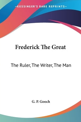 Frederick The Great: The Ruler, The Writer, The Man by Gooch, G. P.