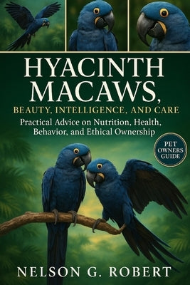 Hyacinth Macaws: BEAUTY, INTELLIGENCE, AND CARE: Practical Advice on Nutrition, Health, Behavior, and Ethical Ownership by G. Robert, Nelson