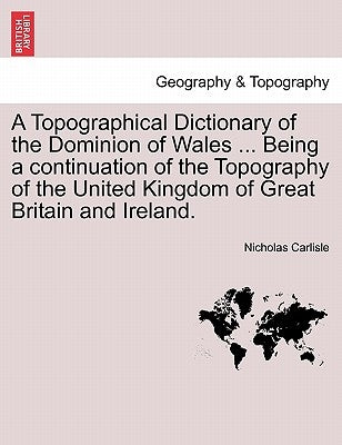 A Topographical Dictionary of the Dominion of Wales ... Being a continuation of the Topography of the United Kingdom of Great Britain and Ireland. by Carlisle, Nicholas