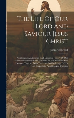 The Life Of Our Lord And Saviour Jesus Christ: Containing An Accurate And Universal History Of Our Glorious Redeemer From His Birth To His Ascension I by Fleetwood, John