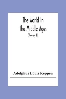 The World In The Middle Ages: An Historical Geography With Accounts Of The Origin And Development, The Institutions And Literature, The Manners And Cu by Louis Keppen, Adolphus