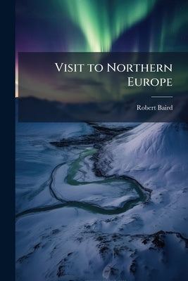 Visit to Northern Europe: Or Sketches Descriptive, Historical, Political and Moral, of Denmark, Norway, Sweden and Finland, and the Free Cities of Ham by Baird, Robert