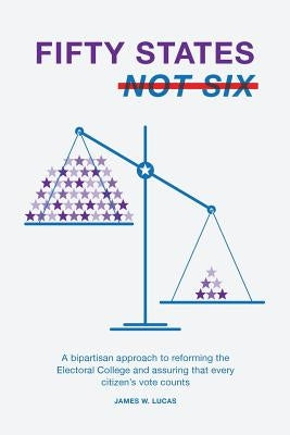 Fifty States, Not Six: A Bipartisan Approach to Reforming the Electoral College and Assuring that Every Citizen's Vote Counts by Lucas, James W.