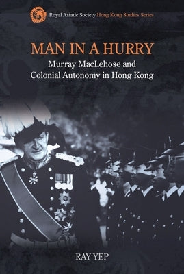 Man in a Hurry: Murray Maclehose and Colonial Autonomy in Hong Kong by Yep, Ray