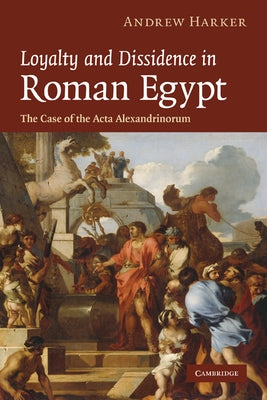Loyalty and Dissidence in Roman Egypt: The Case of the ACTA Alexandrinorum by Harker, Andrew