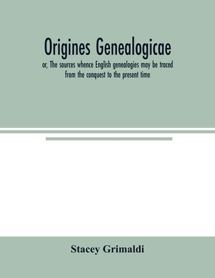 Origines genealogicae; or, The sources whence English genealogies may be traced from the conquest to the present time: accompanied by specimens of ant by Grimaldi, Stacey