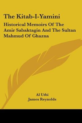 The Kitab-I-Yamini: Historical Memoirs Of The Amir Sabaktagin And The Sultan Mahmud Of Ghazna by Utbi, Al