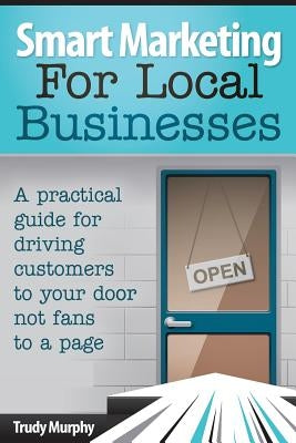 Smart Marketing for Local Businesses: A practical guide for driving customers to your door, not fans to a page. by Murphy, Trudy