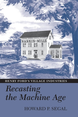 Recasting the Machine Age: Henry Ford's Village Industries by Segal, Howard P.
