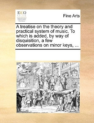 A Treatise on the Theory and Practical System of Music. to Which Is Added, by Way of Disquisition, a Few Observations on Minor Keys, ... by Multiple Contributors