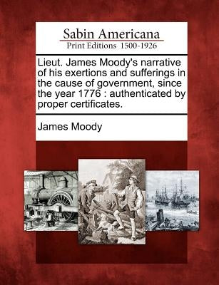 Lieut. James Moody's Narrative of His Exertions and Sufferings in the Cause of Government, Since the Year 1776: Authenticated by Proper Certificates. by Moody, James