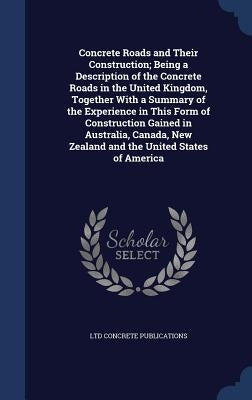 Concrete Roads and Their Construction; Being a Description of the Concrete Roads in the United Kingdom, Together With a Summary of the Experience in T by Concrete Publications, Ltd