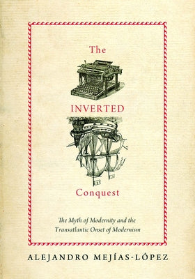 Inverted Conquest: The Myth of Modernity and the Transatlantic Onset of Modernism by Mejias-Lopez, Alejandro