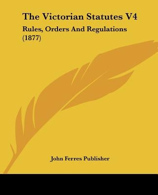 The Victorian Statutes V4: Rules, Orders And Regulations (1877) by John Ferres Publisher
