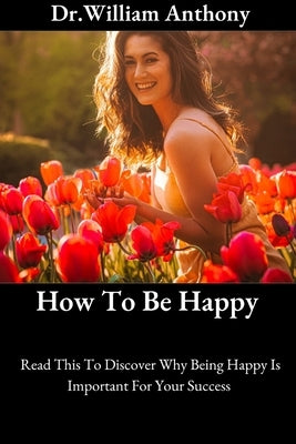 How To Be Happy: Read This To Discover Why Being Happy Is Important For Your Success by Anthony, Dr William