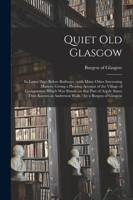 Quiet Old Glasgow: Its Latter Days Before Railways: With Many Other Interesting Matters, Giving a Pleasing Account of the Village of Grah by Burgess of Glasgow