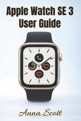 Apple Watch SE 3 User Guide: Easy Step-by-Step Manual for Beginners and Seniors with Tips, Tricks, Troubleshooting and Hidden Features by Scott, Anna