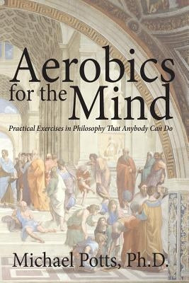 Aerobics for the Mind: Practical Exercises in Philosophy That Anybody Can Do by Potts, Michael