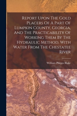 Report Upon The Gold Placers Of A Part Of Lumpkin County, Georgia, And The Practicability Of Working Them By The Hydraulic Method, With Water From The by Blake, William Phipps