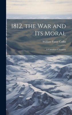 1812, the War and Its Moral: A Canadian Chronicle by Coffin, William Foster