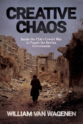 Creative Chaos: Inside the CIA's Covert War to Topple the Syrian Government by Van Wagenen, William