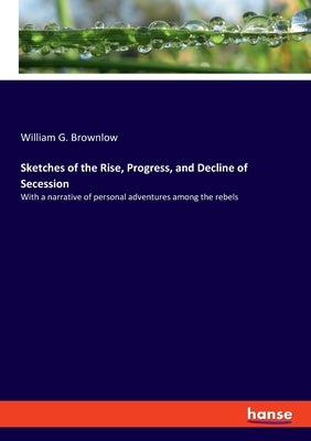 Sketches of the Rise, Progress, and Decline of Secession: With a narrative of personal adventures among the rebels by Brownlow, William G.