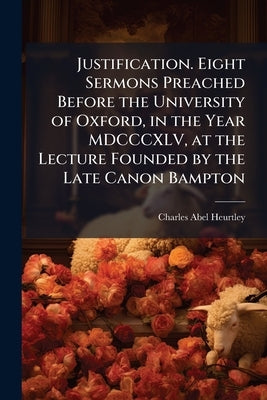 Justification. Eight Sermons Preached Before the University of Oxford, in the Year MDCCCXLV, at the Lecture Founded by the Late Canon Bampton by Heurtley, Charles Abel