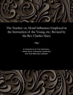 The Teacher: Or, Moral Influences Employed in the Instruction of the Young, Etc.: Revised by the Rev. Charles Mayo by Abbott, Jacob