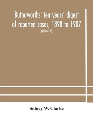 Butterworths' Ten Years' Digest Of Reported Cases, 1898 To 1907; A Digest Of Reported Cases Decided In The Supreme And Other Courts During The Years 1 by Sidney W Clarke