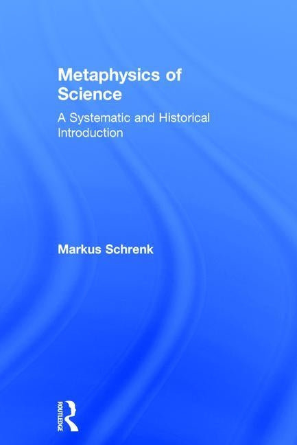 Metaphysics of Science: A Systematic and Historical Introduction by Schrenk, Markus