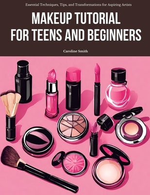Makeup Tutorial for Teens and Beginners: Essential Techniques, Tips, and Transformations for Aspiring Artists by Smith, Caroline