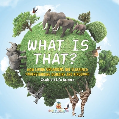 What is That? How Living Organisms are Classified Understanding Domains and Kingdoms Grade 6-8 Life Science by Baby Professor