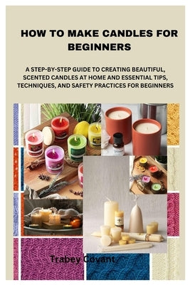 How to Make Candles for Beginners: A Step-By-Step Guide to Creating Beautiful, Scented Candles at Home and Essential Tips, Techniques, and Safety Prac by Covant, Trabey