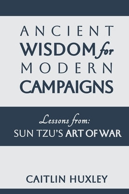 Ancient Wisdom for Modern Campaigns: Lessons from Sun Tzu's Art of War by Huxley, Caitlin