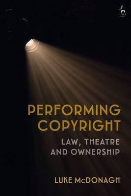 Performing Copyright: Law, Theatre and Authorship by McDonagh, Luke