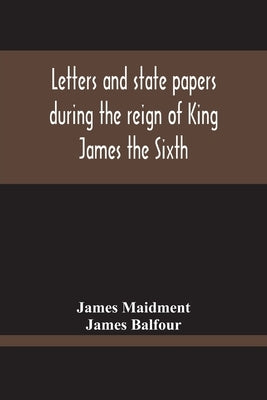 Letters And State Papers During The Reign Of King James The Sixth, Chiefly From The Manuscript Collections Of Sir James Balfour Of Denmyln by Maidment, James