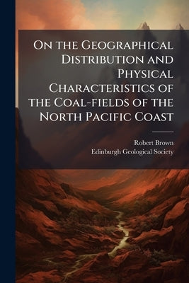 On the Geographical Distribution and Physical Characteristics of the Coal-fields of the North Pacific Coast by Brown, Robert