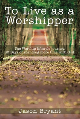 To Live as a Worshipper: The Worship Lifestyle Journey. 30 Days of Spending More Time with God. by Bryant, Jason