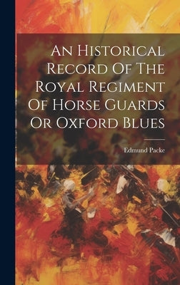 An Historical Record Of The Royal Regiment Of Horse Guards Or Oxford Blues by Packe, Edmund
